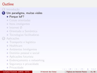 Outline
1 Introdu¸c˜ao
2 Um paradigma, muitas vis˜oes
Porque IoF?
Coisas orientadas
Itens inteligentes
Internet Ø
Orientada a Semˆantica
Tecnologias facilitadoras
3 Aplica¸c˜oes
Transporte e log´ıstica
Healthcare
Ambientes Inteligentes
Dom´ınio pessoal e social
Aplica¸c˜oes futurista
Endere¸camento e networking
Seguran¸ca e privacidade
Privacidade
4 Conclus˜oesLeinylson Fontinele (UECE - CCT) A Internet das Coisas T´opicos em Internet Futuro 6 / 81
 