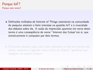 Porque IoF?
Porque este nome?
Deﬁni¸c˜oes m´ultiplas de Internet of Things rastre´aveis na comunidade
de pesquisa atestam o forte interesse na quest˜ao IoT e `a vivacidade
dos debates sobre ela. A raz˜ao da imprecis˜ao aparente em torno deste
termo ´e uma conseq¨uˆencia do nome ”Internet das Coisas”em si, que
sintaticamente ´e composto por dois termos.
O primeiro empurra para uma vis˜ao orientada na rede da Internet das
coisas, enquanto o segundo move o foco em objetos ”gen´ericos”que
integram um quadro comum.
Leinylson Fontinele (UECE - CCT) A Internet das Coisas T´opicos em Internet Futuro 7 / 81
 