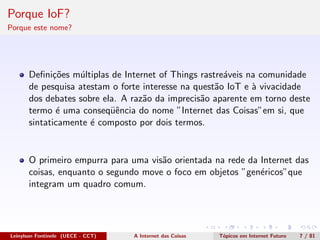 Porque IoF?
Porque este nome?
Deﬁni¸c˜oes m´ultiplas de Internet of Things rastre´aveis na comunidade
de pesquisa atestam o forte interesse na quest˜ao IoT e `a vivacidade
dos debates sobre ela. A raz˜ao da imprecis˜ao aparente em torno deste
termo ´e uma conseq¨uˆencia do nome ”Internet das Coisas”em si, que
sintaticamente ´e composto por dois termos.
O primeiro empurra para uma vis˜ao orientada na rede da Internet das
coisas, enquanto o segundo move o foco em objetos ”gen´ericos”que
integram um quadro comum.
Leinylson Fontinele (UECE - CCT) A Internet das Coisas T´opicos em Internet Futuro 7 / 81
 