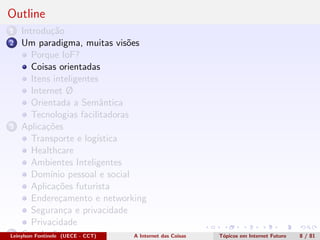Outline
1 Introdu¸c˜ao
2 Um paradigma, muitas vis˜oes
Porque IoF?
Coisas orientadas
Itens inteligentes
Internet Ø
Orientada a Semˆantica
Tecnologias facilitadoras
3 Aplica¸c˜oes
Transporte e log´ıstica
Healthcare
Ambientes Inteligentes
Dom´ınio pessoal e social
Aplica¸c˜oes futurista
Endere¸camento e networking
Seguran¸ca e privacidade
Privacidade
4 Conclus˜oesLeinylson Fontinele (UECE - CCT) A Internet das Coisas T´opicos em Internet Futuro 8 / 81
 