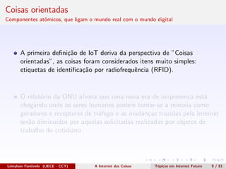 Coisas orientadas
Componentes atˆomicos, que ligam o mundo real com o mundo digital
A primeira deﬁni¸c˜ao de IoT deriva da perspectiva de ”Coisas
orientadas”, as coisas foram considerados itens muito simples:
etiquetas de identiﬁca¸c˜ao por radiofrequˆencia (RFID).
O relat´orio da ONU aﬁrma que uma nova era de onipresen¸ca est´a
chegando onde os seres humanos podem tornar-se a minoria como
geradores e receptores de tr´afego e as mudan¸cas trazidas pela Internet
ser˜ao diminu´ıdos por aquelas solicitadas realizadas por objetos de
trabalho do cotidiano
Leinylson Fontinele (UECE - CCT) A Internet das Coisas T´opicos em Internet Futuro 9 / 81
 