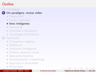 Outline
1 Introdu¸c˜ao
2 Um paradigma, muitas vis˜oes
Porque IoF?
Coisas orientadas
Itens inteligentes
Internet Ø
Orientada a Semˆantica
Tecnologias facilitadoras
3 Aplica¸c˜oes
Transporte e log´ıstica
Healthcare
Ambientes Inteligentes
Dom´ınio pessoal e social
Aplica¸c˜oes futurista
Endere¸camento e networking
Seguran¸ca e privacidade
Privacidade
4 Conclus˜oesLeinylson Fontinele (UECE - CCT) A Internet das Coisas T´opicos em Internet Futuro 10 / 81
 