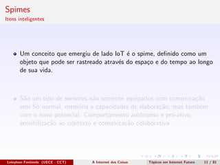 Spimes
Itens inteligentes
Um conceito que emergiu de lado IoT ´e o spime, deﬁnido como um
objeto que pode ser rastreado atrav´es do espa¸co e do tempo ao longo
de sua vida.
S˜ao um tipo de sensores n˜ao somente equipados com comunica¸c˜ao
sem ﬁo normal, mem´oria e capacidades de elabora¸c˜ao, mas tamb´em
com o novo potencial. Comportamento autˆonomo e pr´o-ativo,
sensibiliza¸c˜ao ao contexto e comunica¸c˜ao colaborativa
Leinylson Fontinele (UECE - CCT) A Internet das Coisas T´opicos em Internet Futuro 11 / 81
 