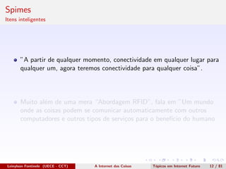 Spimes
Itens inteligentes
”A partir de qualquer momento, conectividade em qualquer lugar para
qualquer um, agora teremos conectividade para qualquer coisa”.
Muito al´em de uma mera “Abordagem RFID”, fala em ”Um mundo
onde as coisas podem se comunicar automaticamente com outros
computadores e outros tipos de servi¸cos para o benef´ıcio do humano
Leinylson Fontinele (UECE - CCT) A Internet das Coisas T´opicos em Internet Futuro 12 / 81
 