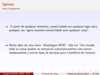 Spimes
Itens inteligentes
”A partir de qualquer momento, conectividade em qualquer lugar para
qualquer um, agora teremos conectividade para qualquer coisa”.
Muito al´em de uma mera “Abordagem RFID”, fala em ”Um mundo
onde as coisas podem se comunicar automaticamente com outros
computadores e outros tipos de servi¸cos para o benef´ıcio do humano
Leinylson Fontinele (UECE - CCT) A Internet das Coisas T´opicos em Internet Futuro 12 / 81
 