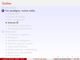 Outline
1 Introdu¸c˜ao
2 Um paradigma, muitas vis˜oes
Porque IoF?
Coisas orientadas
Itens inteligentes
Internet Ø
Orientada a Semˆantica
Tecnologias facilitadoras
3 Aplica¸c˜oes
Transporte e log´ıstica
Healthcare
Ambientes Inteligentes
Dom´ınio pessoal e social
Aplica¸c˜oes futurista
Endere¸camento e networking
Seguran¸ca e privacidade
Privacidade
4 Conclus˜oesLeinylson Fontinele (UECE - CCT) A Internet das Coisas T´opicos em Internet Futuro 13 / 81
 