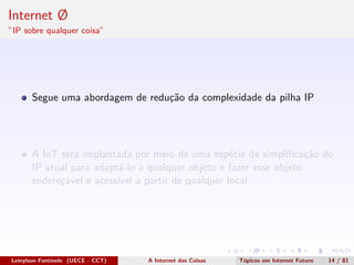 Internet Ø
”IP sobre qualquer coisa”
Segue uma abordagem de redu¸c˜ao da complexidade da pilha IP
A IoT ser´a implantada por meio de uma esp´ecie de simpliﬁca¸c˜ao do
IP atual para adapt´a-lo a qualquer objeto e fazer esse objeto
endere¸c´avel e acess´ıvel a partir de qualquer local
Leinylson Fontinele (UECE - CCT) A Internet das Coisas T´opicos em Internet Futuro 14 / 81
 