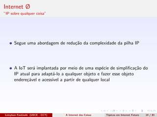 Internet Ø
”IP sobre qualquer coisa”
Segue uma abordagem de redu¸c˜ao da complexidade da pilha IP
A IoT ser´a implantada por meio de uma esp´ecie de simpliﬁca¸c˜ao do
IP atual para adapt´a-lo a qualquer objeto e fazer esse objeto
endere¸c´avel e acess´ıvel a partir de qualquer local
Leinylson Fontinele (UECE - CCT) A Internet das Coisas T´opicos em Internet Futuro 14 / 81
 