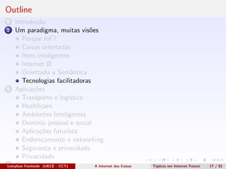 Outline
1 Introdu¸c˜ao
2 Um paradigma, muitas vis˜oes
Porque IoF?
Coisas orientadas
Itens inteligentes
Internet Ø
Orientada a Semˆantica
Tecnologias facilitadoras
3 Aplica¸c˜oes
Transporte e log´ıstica
Healthcare
Ambientes Inteligentes
Dom´ınio pessoal e social
Aplica¸c˜oes futurista
Endere¸camento e networking
Seguran¸ca e privacidade
Privacidade
4 Conclus˜oesLeinylson Fontinele (UECE - CCT) A Internet das Coisas T´opicos em Internet Futuro 17 / 81
 