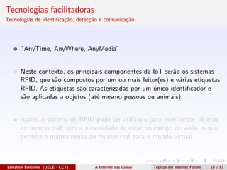 Tecnologias facilitadoras
Tecnologias de identiﬁca¸c˜ao, detec¸c˜ao e comunica¸c˜ao
”AnyTime, AnyWhere, AnyMedia”
Neste contexto, os principais componentes da IoT ser˜ao os sistemas
RFID, que s˜ao compostos por um ou mais leitor(es) e v´arias etiquetas
RFID. As etiquetas s˜ao caracterizadas por um ´unico identiﬁcador e
s˜ao aplicadas a objetos (at´e mesmo pessoas ou animais).
Assim, o sistema de RFID pode ser utilizado para monitorizar objetos
em tempo real, sem a necessidade de estar no campo de vis˜ao, o que
permite o mapeamento do mundo real para o mundo virtual.
Leinylson Fontinele (UECE - CCT) A Internet das Coisas T´opicos em Internet Futuro 18 / 81
 