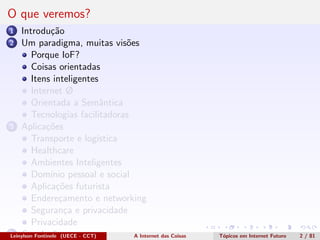 O que veremos?
1 Introdu¸c˜ao
2 Um paradigma, muitas vis˜oes
Porque IoF?
Coisas orientadas
Itens inteligentes
Internet Ø
Orientada a Semˆantica
Tecnologias facilitadoras
3 Aplica¸c˜oes
Transporte e log´ıstica
Healthcare
Ambientes Inteligentes
Dom´ınio pessoal e social
Aplica¸c˜oes futurista
Endere¸camento e networking
Seguran¸ca e privacidade
Privacidade
4 Conclus˜oesLeinylson Fontinele (UECE - CCT) A Internet das Coisas T´opicos em Internet Futuro 2 / 81
 