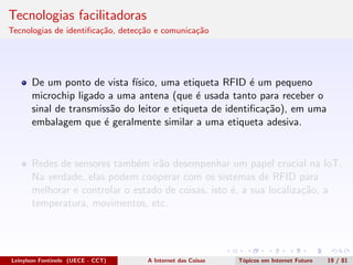 Tecnologias facilitadoras
Tecnologias de identiﬁca¸c˜ao, detec¸c˜ao e comunica¸c˜ao
De um ponto de vista f´ısico, uma etiqueta RFID ´e um pequeno
microchip ligado a uma antena (que ´e usada tanto para receber o
sinal de transmiss˜ao do leitor e etiqueta de identiﬁca¸c˜ao), em uma
embalagem que ´e geralmente similar a uma etiqueta adesiva.
Redes de sensores tamb´em ir˜ao desempenhar um papel crucial na IoT.
Na verdade, elas podem cooperar com os sistemas de RFID para
melhorar e controlar o estado de coisas, isto ´e, a sua localiza¸c˜ao, a
temperatura, movimentos, etc.
Leinylson Fontinele (UECE - CCT) A Internet das Coisas T´opicos em Internet Futuro 19 / 81
 