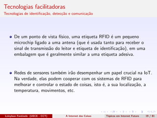 Tecnologias facilitadoras
Tecnologias de identiﬁca¸c˜ao, detec¸c˜ao e comunica¸c˜ao
De um ponto de vista f´ısico, uma etiqueta RFID ´e um pequeno
microchip ligado a uma antena (que ´e usada tanto para receber o
sinal de transmiss˜ao do leitor e etiqueta de identiﬁca¸c˜ao), em uma
embalagem que ´e geralmente similar a uma etiqueta adesiva.
Redes de sensores tamb´em ir˜ao desempenhar um papel crucial na IoT.
Na verdade, elas podem cooperar com os sistemas de RFID para
melhorar e controlar o estado de coisas, isto ´e, a sua localiza¸c˜ao, a
temperatura, movimentos, etc.
Leinylson Fontinele (UECE - CCT) A Internet das Coisas T´opicos em Internet Futuro 19 / 81
 