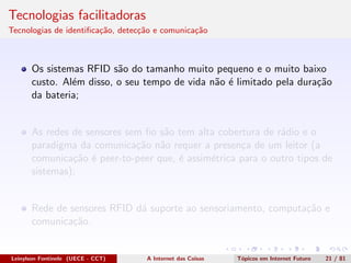 Tecnologias facilitadoras
Tecnologias de identiﬁca¸c˜ao, detec¸c˜ao e comunica¸c˜ao
Os sistemas RFID s˜ao do tamanho muito pequeno e o muito baixo
custo. Al´em disso, o seu tempo de vida n˜ao ´e limitado pela dura¸c˜ao
da bateria;
As redes de sensores sem ﬁo s˜ao tem alta cobertura de r´adio e o
paradigma da comunica¸c˜ao n˜ao requer a presen¸ca de um leitor (a
comunica¸c˜ao ´e peer-to-peer que, ´e assim´etrica para o outro tipos de
sistemas);
Rede de sensores RFID d´a suporte ao sensoriamento, computa¸c˜ao e
comunica¸c˜ao.
Leinylson Fontinele (UECE - CCT) A Internet das Coisas T´opicos em Internet Futuro 21 / 81
 