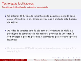 Tecnologias facilitadoras
Tecnologias de identiﬁca¸c˜ao, detec¸c˜ao e comunica¸c˜ao
Os sistemas RFID s˜ao do tamanho muito pequeno e o muito baixo
custo. Al´em disso, o seu tempo de vida n˜ao ´e limitado pela dura¸c˜ao
da bateria;
As redes de sensores sem ﬁo s˜ao tem alta cobertura de r´adio e o
paradigma da comunica¸c˜ao n˜ao requer a presen¸ca de um leitor (a
comunica¸c˜ao ´e peer-to-peer que, ´e assim´etrica para o outro tipos de
sistemas);
Rede de sensores RFID d´a suporte ao sensoriamento, computa¸c˜ao e
comunica¸c˜ao.
Leinylson Fontinele (UECE - CCT) A Internet das Coisas T´opicos em Internet Futuro 21 / 81
 