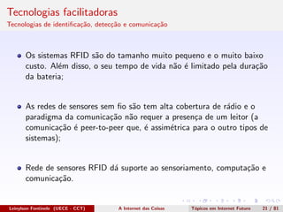 Tecnologias facilitadoras
Tecnologias de identiﬁca¸c˜ao, detec¸c˜ao e comunica¸c˜ao
Os sistemas RFID s˜ao do tamanho muito pequeno e o muito baixo
custo. Al´em disso, o seu tempo de vida n˜ao ´e limitado pela dura¸c˜ao
da bateria;
As redes de sensores sem ﬁo s˜ao tem alta cobertura de r´adio e o
paradigma da comunica¸c˜ao n˜ao requer a presen¸ca de um leitor (a
comunica¸c˜ao ´e peer-to-peer que, ´e assim´etrica para o outro tipos de
sistemas);
Rede de sensores RFID d´a suporte ao sensoriamento, computa¸c˜ao e
comunica¸c˜ao.
Leinylson Fontinele (UECE - CCT) A Internet das Coisas T´opicos em Internet Futuro 21 / 81
 