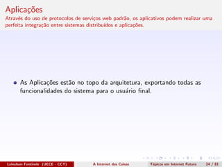 Aplica¸c˜oes
Atrav´es do uso de protocolos de servi¸cos web padr˜ao, os aplicativos podem realizar uma
perfeita integra¸c˜ao entre sistemas distribu´ıdos e aplica¸c˜oes.
As Aplica¸c˜oes est˜ao no topo da arquitetura, exportando todas as
funcionalidades do sistema para o usu´ario ﬁnal.
Leinylson Fontinele (UECE - CCT) A Internet das Coisas T´opicos em Internet Futuro 24 / 81
 