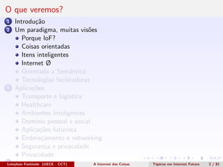 O que veremos?
1 Introdu¸c˜ao
2 Um paradigma, muitas vis˜oes
Porque IoF?
Coisas orientadas
Itens inteligentes
Internet Ø
Orientada a Semˆantica
Tecnologias facilitadoras
3 Aplica¸c˜oes
Transporte e log´ıstica
Healthcare
Ambientes Inteligentes
Dom´ınio pessoal e social
Aplica¸c˜oes futurista
Endere¸camento e networking
Seguran¸ca e privacidade
Privacidade
4 Conclus˜oesLeinylson Fontinele (UECE - CCT) A Internet das Coisas T´opicos em Internet Futuro 2 / 81
 
