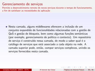 Gerenciamento de servi¸cos
Permite o desenvolvimento remoto de novos servi¸cos durante o tempo de funcionamento,
a ﬁm de satisfazer as necessidades da aplica¸c˜ao
Nesta camada, alguns middlewares oferecem a inclus˜ao de um
conjunto expandido de funcionalidades relacionadas com a gest˜ao de
QoS e gest˜ao de bloqueio, bem como algumas fun¸c˜oes semˆanticas
(por exemplo, gerenciamento de pol´ıtica e contexto). Um reposit´orio
de servi¸co ´e constru´ıdo nessa camada, de modo a saber qual ´e o
cat´alogo de servi¸cos que est´a associado a cada objeto na rede. A
camada superior pode, ent˜ao, compor servi¸cos complexos, unindo os
servi¸cos fornecidos nesta camada.
Leinylson Fontinele (UECE - CCT) A Internet das Coisas T´opicos em Internet Futuro 26 / 81
 