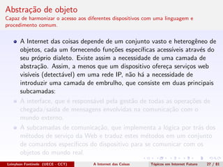 Abstra¸c˜ao de objeto
Capaz de harmonizar o acesso aos diferentes dispositivos com uma linguagem e
procedimento comum.
A Internet das coisas depende de um conjunto vasto e heterogˆeneo de
objetos, cada um fornecendo fun¸c˜oes espec´ıﬁcas acess´ıveis atrav´es do
seu pr´oprio dialeto. Existe assim a necessidade de uma camada de
abstra¸c˜ao. Assim, a menos que um dispositivo ofere¸ca servi¸cos web
vis´ıveis (detect´avel) em uma rede IP, n˜ao h´a a necessidade de
introduzir uma camada de embrulho, que consiste em duas principais
subcamadas:
A interface, que ´e respons´avel pela gest˜ao de todas as opera¸c˜oes de
chegada/sa´ıda de mensagens envolvidas na comunica¸c˜ao com o
mundo externo.
A subcamadas de comunica¸c˜ao, que implementa a l´ogica por tr´as dos
m´etodos de servi¸co da Web e traduz estes m´etodos em um conjunto
de comandos espec´ıﬁcos do dispositivo para se comunicar com os
objetos do mundo real.
Leinylson Fontinele (UECE - CCT) A Internet das Coisas T´opicos em Internet Futuro 27 / 81
 