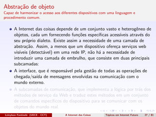 Abstra¸c˜ao de objeto
Capaz de harmonizar o acesso aos diferentes dispositivos com uma linguagem e
procedimento comum.
A Internet das coisas depende de um conjunto vasto e heterogˆeneo de
objetos, cada um fornecendo fun¸c˜oes espec´ıﬁcas acess´ıveis atrav´es do
seu pr´oprio dialeto. Existe assim a necessidade de uma camada de
abstra¸c˜ao. Assim, a menos que um dispositivo ofere¸ca servi¸cos web
vis´ıveis (detect´avel) em uma rede IP, n˜ao h´a a necessidade de
introduzir uma camada de embrulho, que consiste em duas principais
subcamadas:
A interface, que ´e respons´avel pela gest˜ao de todas as opera¸c˜oes de
chegada/sa´ıda de mensagens envolvidas na comunica¸c˜ao com o
mundo externo.
A subcamadas de comunica¸c˜ao, que implementa a l´ogica por tr´as dos
m´etodos de servi¸co da Web e traduz estes m´etodos em um conjunto
de comandos espec´ıﬁcos do dispositivo para se comunicar com os
objetos do mundo real.
Leinylson Fontinele (UECE - CCT) A Internet das Coisas T´opicos em Internet Futuro 27 / 81
 