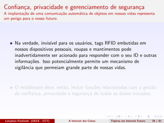 Conﬁan¸ca, privacidade e gerenciamento de seguran¸ca
A implanta¸c˜ao de uma comunica¸c˜ao autom´atica de objetos em nossas vidas representa
um perigo para o nosso futuro.
Na verdade, invis´ıvel para os usu´arios, tags RFID embutidas em
nossos dispositivos pessoais, roupas e mantimentos pode
inadvertidamente ser acionado para responder com o seu ID e outras
informa¸c˜oes. Isso potencialmente permite um mecanismo de
vigilˆancia que permeiam grande parte de nossas vidas.
O middleware deve, ent˜ao, incluir fun¸c˜oes relacionadas com a gest˜ao
da conﬁan¸ca, privacidade e seguran¸ca de todos os dados trocados.
Leinylson Fontinele (UECE - CCT) A Internet das Coisas T´opicos em Internet Futuro 28 / 81
 