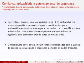 Conﬁan¸ca, privacidade e gerenciamento de seguran¸ca
A implanta¸c˜ao de uma comunica¸c˜ao autom´atica de objetos em nossas vidas representa
um perigo para o nosso futuro.
Na verdade, invis´ıvel para os usu´arios, tags RFID embutidas em
nossos dispositivos pessoais, roupas e mantimentos pode
inadvertidamente ser acionado para responder com o seu ID e outras
informa¸c˜oes. Isso potencialmente permite um mecanismo de
vigilˆancia que permeiam grande parte de nossas vidas.
O middleware deve, ent˜ao, incluir fun¸c˜oes relacionadas com a gest˜ao
da conﬁan¸ca, privacidade e seguran¸ca de todos os dados trocados.
Leinylson Fontinele (UECE - CCT) A Internet das Coisas T´opicos em Internet Futuro 28 / 81
 