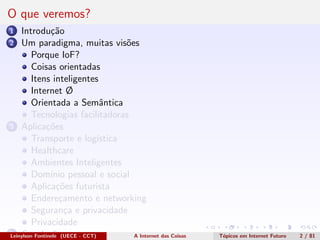 O que veremos?
1 Introdu¸c˜ao
2 Um paradigma, muitas vis˜oes
Porque IoF?
Coisas orientadas
Itens inteligentes
Internet Ø
Orientada a Semˆantica
Tecnologias facilitadoras
3 Aplica¸c˜oes
Transporte e log´ıstica
Healthcare
Ambientes Inteligentes
Dom´ınio pessoal e social
Aplica¸c˜oes futurista
Endere¸camento e networking
Seguran¸ca e privacidade
Privacidade
4 Conclus˜oesLeinylson Fontinele (UECE - CCT) A Internet das Coisas T´opicos em Internet Futuro 2 / 81
 