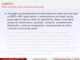 Log´ıstica
Obter informa¸c˜oes sobre os produtos relacionados
Tecnologia de processamento de informa¸c˜oes em tempo real com base
no RFID e NFC pode realizar o monitoramento em tempo real de
quase todos os elos da cadeia de suprimentos, desde a mercadoria,
compra de mat´eria-prima, produ¸c˜ao, transporte, armazenamento,
distribui¸c˜ao e venda de semiprodutos e processamento de dutos,
”retornos e servi¸co p´os-venda”.
Como resultado tem-se que o tempo de rea¸c˜ao das empresas
tradicionais ´e de 120 dias a partir das exigˆencias dos clientes para o
fornecimento de mercadoria, enquanto as empresas avan¸cadas que
fazem uso destas tecnologias (tais como Wal-Mart) s´o precisam de
alguns dias e podem, basicamente, trabalhar com estoque de
seguran¸ca zero. Adicionalmente, o acesso em tempo real ajuda a loja
a informar aos clientes sobre a disponibilidade de produtos e dar-lhes
mais informa¸c˜oes sobre os produtos em geral.
Leinylson Fontinele (UECE - CCT) A Internet das Coisas T´opicos em Internet Futuro 32 / 81
 