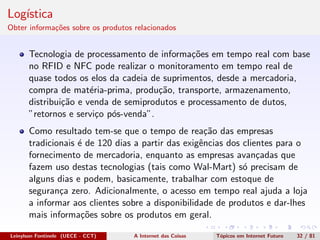Log´ıstica
Obter informa¸c˜oes sobre os produtos relacionados
Tecnologia de processamento de informa¸c˜oes em tempo real com base
no RFID e NFC pode realizar o monitoramento em tempo real de
quase todos os elos da cadeia de suprimentos, desde a mercadoria,
compra de mat´eria-prima, produ¸c˜ao, transporte, armazenamento,
distribui¸c˜ao e venda de semiprodutos e processamento de dutos,
”retornos e servi¸co p´os-venda”.
Como resultado tem-se que o tempo de rea¸c˜ao das empresas
tradicionais ´e de 120 dias a partir das exigˆencias dos clientes para o
fornecimento de mercadoria, enquanto as empresas avan¸cadas que
fazem uso destas tecnologias (tais como Wal-Mart) s´o precisam de
alguns dias e podem, basicamente, trabalhar com estoque de
seguran¸ca zero. Adicionalmente, o acesso em tempo real ajuda a loja
a informar aos clientes sobre a disponibilidade de produtos e dar-lhes
mais informa¸c˜oes sobre os produtos em geral.
Leinylson Fontinele (UECE - CCT) A Internet das Coisas T´opicos em Internet Futuro 32 / 81
 