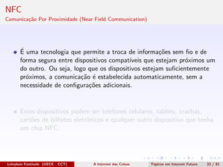 NFC
Comunica¸c˜ao Por Proximidade (Near Field Communication)
´E uma tecnologia que permite a troca de informa¸c˜oes sem ﬁo e de
forma segura entre dispositivos compat´ıveis que estejam pr´oximos um
do outro. Ou seja, logo que os dispositivos estejam suﬁcientemente
pr´oximos, a comunica¸c˜ao ´e estabelecida automaticamente, sem a
necessidade de conﬁgura¸c˜oes adicionais.
Estes dispositivos podem ser telefones celulares, tablets, crach´as,
cart˜oes de bilhetes eletrˆonicos e qualquer outro dispositivo que tenha
um chip NFC.
Leinylson Fontinele (UECE - CCT) A Internet das Coisas T´opicos em Internet Futuro 33 / 81
 