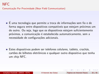 NFC
Comunica¸c˜ao Por Proximidade (Near Field Communication)
´E uma tecnologia que permite a troca de informa¸c˜oes sem ﬁo e de
forma segura entre dispositivos compat´ıveis que estejam pr´oximos um
do outro. Ou seja, logo que os dispositivos estejam suﬁcientemente
pr´oximos, a comunica¸c˜ao ´e estabelecida automaticamente, sem a
necessidade de conﬁgura¸c˜oes adicionais.
Estes dispositivos podem ser telefones celulares, tablets, crach´as,
cart˜oes de bilhetes eletrˆonicos e qualquer outro dispositivo que tenha
um chip NFC.
Leinylson Fontinele (UECE - CCT) A Internet das Coisas T´opicos em Internet Futuro 33 / 81
 
