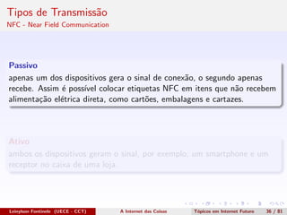 Tipos de Transmiss˜ao
NFC - Near Field Communication
Passivo
apenas um dos dispositivos gera o sinal de conex˜ao, o segundo apenas
recebe. Assim ´e poss´ıvel colocar etiquetas NFC em itens que n˜ao recebem
alimenta¸c˜ao el´etrica direta, como cart˜oes, embalagens e cartazes.
Ativo
ambos os dispositivos geram o sinal, por exemplo, um smartphone e um
receptor no caixa de uma loja.
Leinylson Fontinele (UECE - CCT) A Internet das Coisas T´opicos em Internet Futuro 36 / 81
 