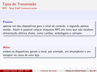 Tipos de Transmiss˜ao
NFC - Near Field Communication
Passivo
apenas um dos dispositivos gera o sinal de conex˜ao, o segundo apenas
recebe. Assim ´e poss´ıvel colocar etiquetas NFC em itens que n˜ao recebem
alimenta¸c˜ao el´etrica direta, como cart˜oes, embalagens e cartazes.
Ativo
ambos os dispositivos geram o sinal, por exemplo, um smartphone e um
receptor no caixa de uma loja.
Leinylson Fontinele (UECE - CCT) A Internet das Coisas T´opicos em Internet Futuro 36 / 81
 