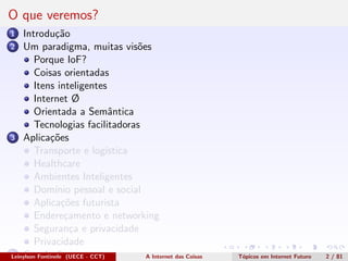 O que veremos?
1 Introdu¸c˜ao
2 Um paradigma, muitas vis˜oes
Porque IoF?
Coisas orientadas
Itens inteligentes
Internet Ø
Orientada a Semˆantica
Tecnologias facilitadoras
3 Aplica¸c˜oes
Transporte e log´ıstica
Healthcare
Ambientes Inteligentes
Dom´ınio pessoal e social
Aplica¸c˜oes futurista
Endere¸camento e networking
Seguran¸ca e privacidade
Privacidade
4 Conclus˜oesLeinylson Fontinele (UECE - CCT) A Internet das Coisas T´opicos em Internet Futuro 2 / 81
 