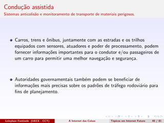 Condu¸c˜ao assistida
Sistemas anticolis˜ao e monitoramento de transporte de materiais perigosos.
Carros, trens e ˆonibus, juntamente com as estradas e os trilhos
equipados com sensores, atuadores e poder de processamento, podem
fornecer informa¸c˜oes importantes para o condutor e/ou passageiros de
um carro para permitir uma melhor navega¸c˜ao e seguran¸ca.
Autoridades governamentais tamb´em podem se beneﬁciar de
informa¸c˜oes mais precisas sobre os padr˜oes de tr´afego rodovi´ario para
ﬁns de planejamento.
Leinylson Fontinele (UECE - CCT) A Internet das Coisas T´opicos em Internet Futuro 40 / 81
 