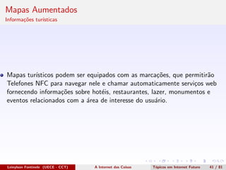 Mapas Aumentados
Informa¸c˜oes tur´ısticas
Mapas tur´ısticos podem ser equipados com as marca¸c˜oes, que permitir˜ao
Telefones NFC para navegar nele e chamar automaticamente servi¸cos web
fornecendo informa¸c˜oes sobre hot´eis, restaurantes, lazer, monumentos e
eventos relacionados com a ´area de interesse do usu´ario.
Leinylson Fontinele (UECE - CCT) A Internet das Coisas T´opicos em Internet Futuro 41 / 81
 