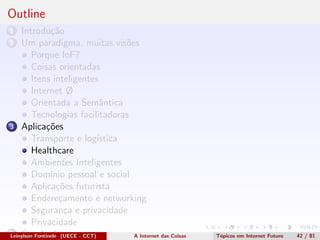 Outline
1 Introdu¸c˜ao
2 Um paradigma, muitas vis˜oes
Porque IoF?
Coisas orientadas
Itens inteligentes
Internet Ø
Orientada a Semˆantica
Tecnologias facilitadoras
3 Aplica¸c˜oes
Transporte e log´ıstica
Healthcare
Ambientes Inteligentes
Dom´ınio pessoal e social
Aplica¸c˜oes futurista
Endere¸camento e networking
Seguran¸ca e privacidade
Privacidade
4 Conclus˜oesLeinylson Fontinele (UECE - CCT) A Internet das Coisas T´opicos em Internet Futuro 42 / 81
 