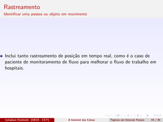 Rastreamento
Identiﬁcar uma pessoa ou objeto em movimento
Inclui tanto rastreamento de posi¸c˜ao em tempo real, como ´e o caso de
paciente de monitoramento de ﬂuxo para melhorar o ﬂuxo de trabalho em
hospitais.
Leinylson Fontinele (UECE - CCT) A Internet das Coisas T´opicos em Internet Futuro 43 / 81
 