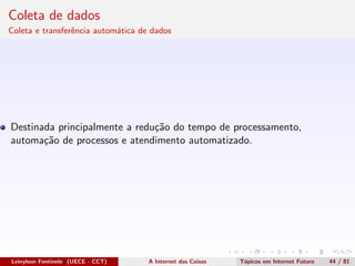 Coleta de dados
Coleta e transferˆencia autom´atica de dados
Destinada principalmente a redu¸c˜ao do tempo de processamento,
automa¸c˜ao de processos e atendimento automatizado.
Leinylson Fontinele (UECE - CCT) A Internet das Coisas T´opicos em Internet Futuro 44 / 81
 