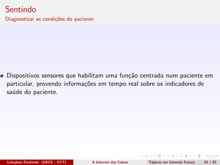 Sentindo
Diagnosticar as condi¸c˜oes do paciente
Dispositivos sensores que habilitam uma fun¸c˜ao centrada num paciente em
particular, provendo informa¸c˜oes em tempo real sobre os indicadores de
sa´ude do paciente.
Leinylson Fontinele (UECE - CCT) A Internet das Coisas T´opicos em Internet Futuro 45 / 81
 