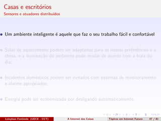 Casas e escrit´orios
Sensores e atuadores distribu´ıdos
Um ambiente inteligente ´e aquele que faz o seu trabalho f´acil e confort´avel
Salas de aquecimento podem ser adaptadas para as nossas preferˆencias e o
clima, e a ilumina¸c˜ao do ambiente pode mudar de acordo com a hora do
dia;
Incidentes dom´esticos podem ser evitados com sistemas de monitoramento
e alarme apropriados;
Energia pode ser economizada por desligando automaticamente.
Leinylson Fontinele (UECE - CCT) A Internet das Coisas T´opicos em Internet Futuro 47 / 81
 