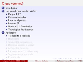 O que veremos?
1 Introdu¸c˜ao
2 Um paradigma, muitas vis˜oes
Porque IoF?
Coisas orientadas
Itens inteligentes
Internet Ø
Orientada a Semˆantica
Tecnologias facilitadoras
3 Aplica¸c˜oes
Transporte e log´ıstica
Healthcare
Ambientes Inteligentes
Dom´ınio pessoal e social
Aplica¸c˜oes futurista
Endere¸camento e networking
Seguran¸ca e privacidade
Privacidade
4 Conclus˜oesLeinylson Fontinele (UECE - CCT) A Internet das Coisas T´opicos em Internet Futuro 2 / 81
 