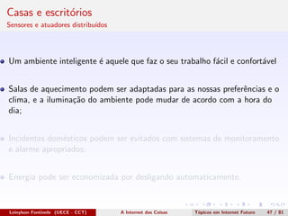 Casas e escrit´orios
Sensores e atuadores distribu´ıdos
Um ambiente inteligente ´e aquele que faz o seu trabalho f´acil e confort´avel
Salas de aquecimento podem ser adaptadas para as nossas preferˆencias e o
clima, e a ilumina¸c˜ao do ambiente pode mudar de acordo com a hora do
dia;
Incidentes dom´esticos podem ser evitados com sistemas de monitoramento
e alarme apropriados;
Energia pode ser economizada por desligando automaticamente.
Leinylson Fontinele (UECE - CCT) A Internet das Coisas T´opicos em Internet Futuro 47 / 81
 