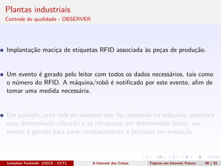 Plantas industriais
Controle de qualidade - OBSERVER
Implanta¸c˜ao maci¸ca de etiquetas RFID associada `as pe¸cas de produ¸c˜ao.
Um evento ´e gerado pelo leitor com todos os dados necess´arios, tais como
o n´umero do RFID. A m´aquina/robˆo ´e notiﬁcado por este evento, aﬁm de
tomar uma medida necess´aria.
Em paralelo, uma rede de sensores sem ﬁo, montada na m´aquina, monitora
uma determinada vibra¸c˜ao e se ultrapassa um determinado limiar, um
evento ´e gerado para parar imediatamente o processo em execu¸c˜ao
Leinylson Fontinele (UECE - CCT) A Internet das Coisas T´opicos em Internet Futuro 48 / 81
 