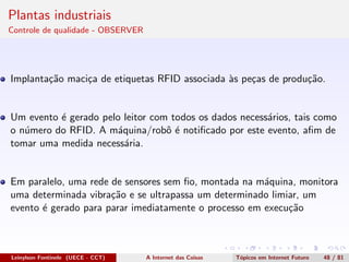Plantas industriais
Controle de qualidade - OBSERVER
Implanta¸c˜ao maci¸ca de etiquetas RFID associada `as pe¸cas de produ¸c˜ao.
Um evento ´e gerado pelo leitor com todos os dados necess´arios, tais como
o n´umero do RFID. A m´aquina/robˆo ´e notiﬁcado por este evento, aﬁm de
tomar uma medida necess´aria.
Em paralelo, uma rede de sensores sem ﬁo, montada na m´aquina, monitora
uma determinada vibra¸c˜ao e se ultrapassa um determinado limiar, um
evento ´e gerado para parar imediatamente o processo em execu¸c˜ao
Leinylson Fontinele (UECE - CCT) A Internet das Coisas T´opicos em Internet Futuro 48 / 81
 