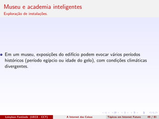 Museu e academia inteligentes
Explora¸c˜ao de instala¸c˜oes.
Em um museu, exposi¸c˜oes do edif´ıcio podem evocar v´arios per´ıodos
hist´oricos (per´ıodo eg´ıpcio ou idade do gelo), com condi¸c˜oes clim´aticas
divergentes.
Leinylson Fontinele (UECE - CCT) A Internet das Coisas T´opicos em Internet Futuro 49 / 81
 