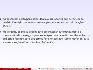 As aplica¸c˜oes abrangidas neste dom´ınio s˜ao aqueles que permitem ao
usu´ario interagir com outras pessoas para manter e construir rela¸c˜oes
sociais.
Na verdade, as coisas podem auto-desencadear automaticamente a
transmiss˜ao de mensagens para os amigos para permitir que eles saibam o
que est˜ao fazendo ou o que temos feito no passado, como mover de/para
a nossa casa/escrit´orio Check-in Autom´atico.
Leinylson Fontinele (UECE - CCT) A Internet das Coisas T´opicos em Internet Futuro 51 / 81
 