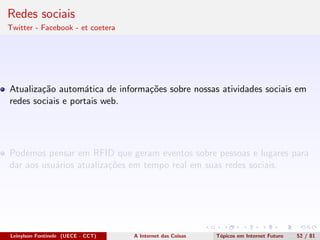 Redes sociais
Twitter - Facebook - et coetera
Atualiza¸c˜ao autom´atica de informa¸c˜oes sobre nossas atividades sociais em
redes sociais e portais web.
Podemos pensar em RFID que geram eventos sobre pessoas e lugares para
dar aos usu´arios atualiza¸c˜oes em tempo real em suas redes sociais.
Leinylson Fontinele (UECE - CCT) A Internet das Coisas T´opicos em Internet Futuro 52 / 81
 