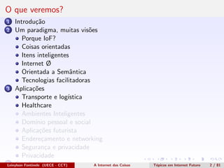 O que veremos?
1 Introdu¸c˜ao
2 Um paradigma, muitas vis˜oes
Porque IoF?
Coisas orientadas
Itens inteligentes
Internet Ø
Orientada a Semˆantica
Tecnologias facilitadoras
3 Aplica¸c˜oes
Transporte e log´ıstica
Healthcare
Ambientes Inteligentes
Dom´ınio pessoal e social
Aplica¸c˜oes futurista
Endere¸camento e networking
Seguran¸ca e privacidade
Privacidade
4 Conclus˜oesLeinylson Fontinele (UECE - CCT) A Internet das Coisas T´opicos em Internet Futuro 2 / 81
 